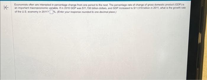 K
Economists often are interested in percentage change from one period to the next. The percentage rate of change of gross domestic product (GDP) is
an important macroeconomic variable. If in 2010 GDP was $11,150 billion dollars, and GDP increased to $11,518 billion in 2011, what is the growth rate
of the U.S. economy in 2011?% (Enter your response rounded to one decimal place.)