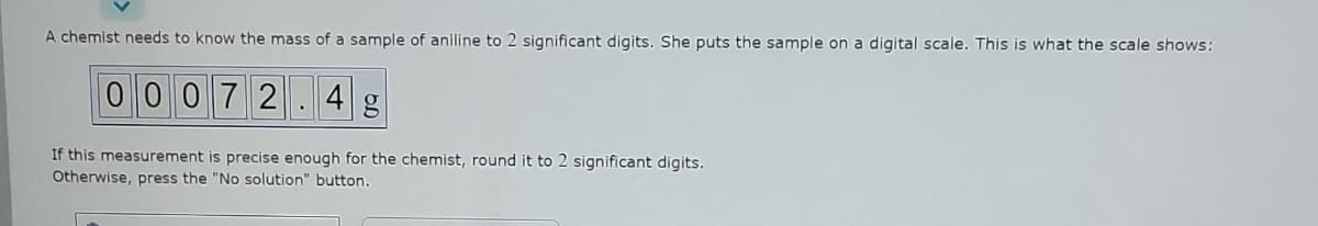 A chemist needs to know the mass of a sample of aniline to 2 significant digits. She puts the sample on a digital scale. This is what the scale shows:
00072.4 g
If this measurement is precise enough for the chemist, round it to 2 significant digits.
Otherwise, press the "No solution" button.