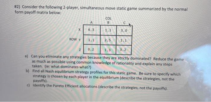 #2) Consider the following 2-player, simultaneous move static game summarized by the normal
form payoff matrix below:
X
ROW Y
A
1,1
COL
B
1,1
2,5
3,0
1,1
Z
0,2
1,3 3,2
a) Can you eliminate any strategies because they are strictly dominated? Reduce the game
as much as possible using common knowledge of rationality and explain any steps
taken. (ie: what dominates what?)
b) Find all Nash equilibrium strategy profiles for this static game. Be sure to specify which
strategy is chosen by each player in the equilibrium (describe the strategies, not the
payoffs).
c) Identify the Pareto Efficient allocations (describe the strategies, not the payoffs).