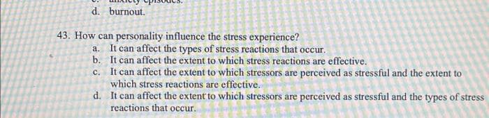 d. burnout.
43. How can personality influence the stress experience?
a. It can affect the types of stress reactions that occur.
b.
It can affect the extent to which stress reactions are effective.
C.
It can affect the extent to which stressors are perceived as stressful and the extent to
which stress reactions are effective.
d. It can affect the extent to which stressors are perceived as stressful and the types of stress
reactions that occur.