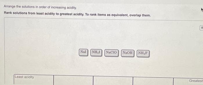 Arrange the solutions in order of increasing acidity.
Rank solutions from least acidity to greatest acidity. To rank items as equivalent, overlap them.
Least acidity
Nal NH₂I NACIO NaOH NH F
F
Greatest