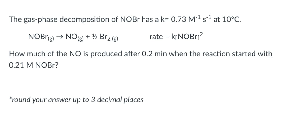 The gas-phase decomposition of NOBr has a k= 0.73 M-¹ s¹ at 10°C.
NOBr(g) → NO(g) + ½ Br2 (g)
rate = k[NOBr₁²
How much of the NO is produced after 0.2 min when the reaction started with
0.21 M NOBr?
*round your answer up to 3 decimal places