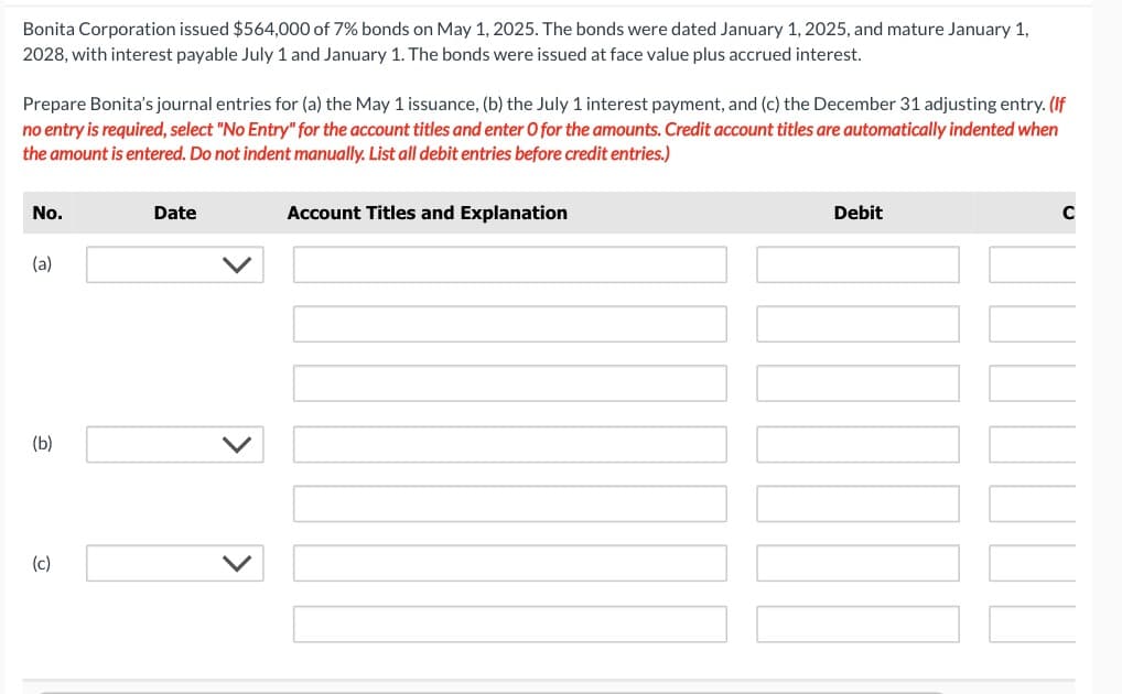 Bonita Corporation issued $564,000 of 7% bonds on May 1, 2025. The bonds were dated January 1, 2025, and mature January 1,
2028, with interest payable July 1 and January 1. The bonds were issued at face value plus accrued interest.
Prepare Bonita's journal entries for (a) the May 1 issuance, (b) the July 1 interest payment, and (c) the December 31 adjusting entry. (If
no entry is required, select "No Entry" for the account titles and enter O for the amounts. Credit account titles are automatically indented when
the amount is entered. Do not indent manually. List all debit entries before credit entries.)
No.
(a)
(b)
(c)
Date
Account Titles and Explanation
Debit
C