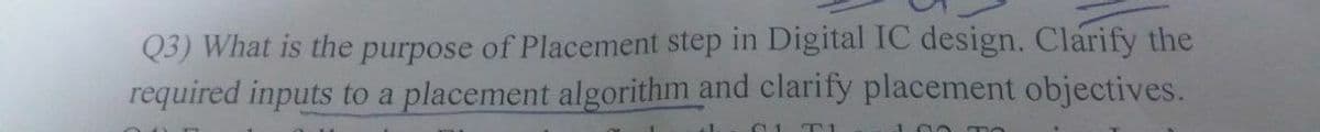 Q3) What is the purpose of Placement step in Digital IC design. Clarify the
required inputs to a placement algorithm and clarify placement objectives.
T1

