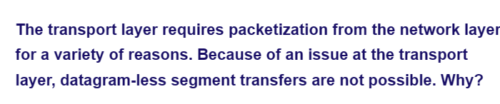 The transport layer requires packetization from the network layer
for a variety of reasons. Because of an issue at the transport
layer, datagram-less segment transfers are not possible. Why?