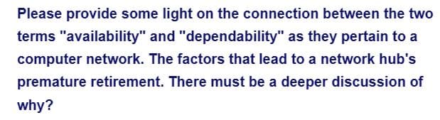 Please provide some light on the connection between the two
terms "availability" and "dependability" as they pertain to a
computer network. The factors that lead to a network hub's
premature retirement. There must be a deeper discussion of
why?