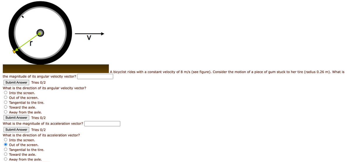 the magnitude of its angular velocity vector?
Submit Answer Tries 0/2
What is the direction of its angular velocity vector?
Into the screen.
Out of the screen.
Tangential to the tire.
Toward the axle.
Away from the axle.
Submit Answer Tries 0/2
What is the magnitude of its acceleration vector?
Submit Answer Tries 0/2
What is the direction of its acceleration vector?
Into the screen.
O Out of the screen.
Tangential to the tire.
Toward the axle.
Away from the axle.
V
A bicyclist rides with a constant velocity of 8 m/s (see figure). Consider the motion of a piece of gum stuck to her tire (radius 0.26 m). What is