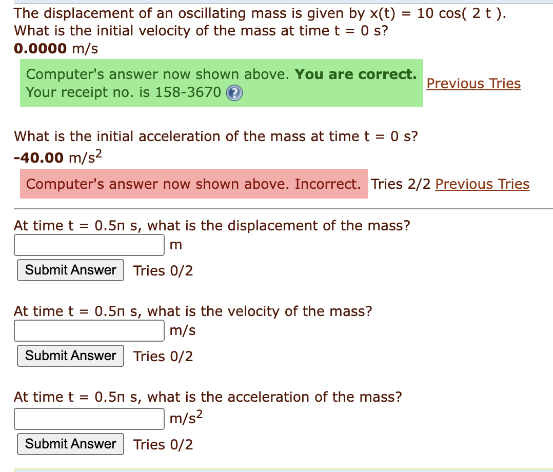 The displacement of an oscillating mass is given by x(t) = 10 cos(2 t).
What is the initial velocity of the mass at time t = 0 s?
0.0000 m/s
Computer's answer now shown above. You are correct.
Your receipt no. is 158-3670
What is the initial acceleration of the mass at time t = 0 s?
-40.00 m/s²
Computer's answer now shown above. Incorrect. Tries 2/2 Previous Tries
At time t = 0.5m s, what is the displacement of the mass?
m
Submit Answer Tries 0/2
0.5n s, what is the velocity of the mass?
m/s
Submit Answer Tries 0/2
At time t =
Previous Tries
At time t = 0.5m s, what is the acceleration of the mass?
m/s²
Submit Answer Tries 0/2