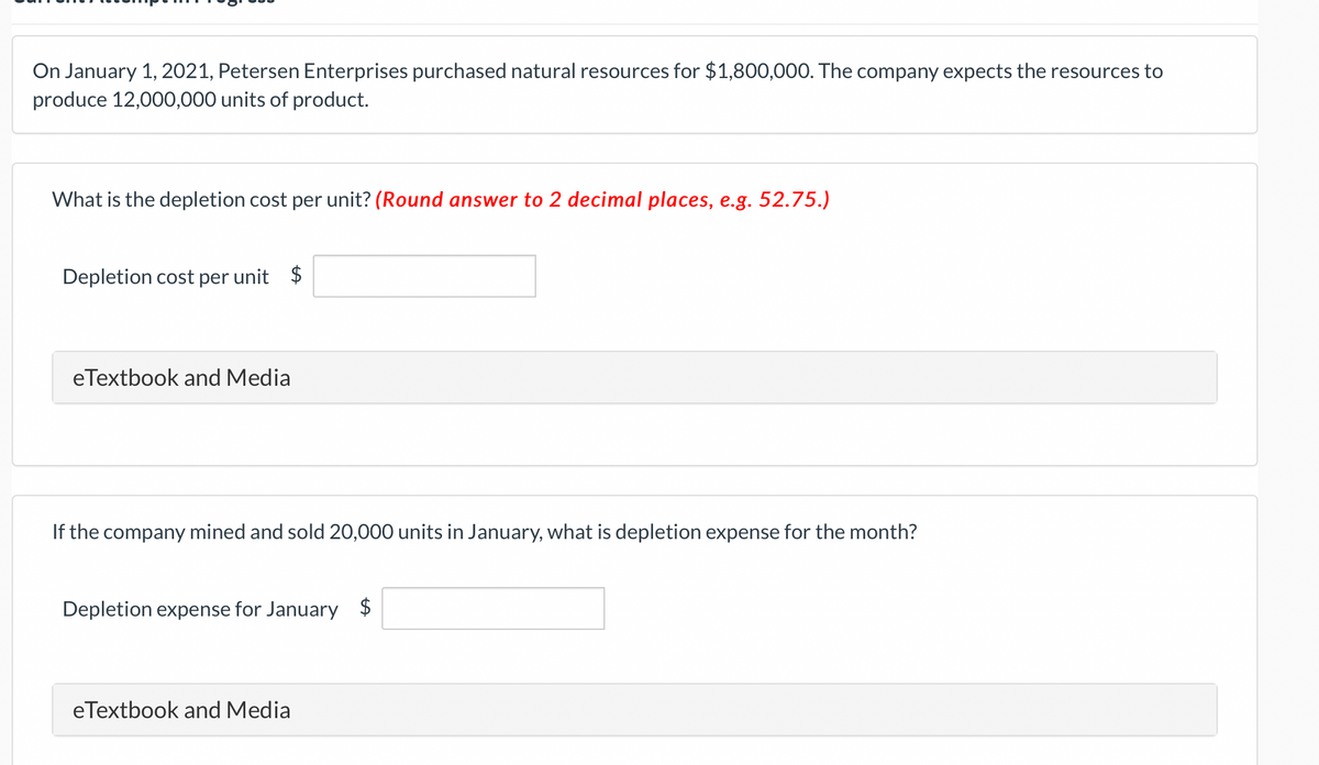 On January 1, 2021, Petersen Enterprises purchased natural resources for $1,800,000. The company expects the resources to
produce 12,000,000 units of product.
What is the depletion cost per unit? (Round answer to 2 decimal places, e.g. 52.75.)
Depletion cost per unit $
eTextbook and Media
If the company mined and sold 20,000 units in January, what is depletion expense for the month?
Depletion expense for January $
eTextbook and Media