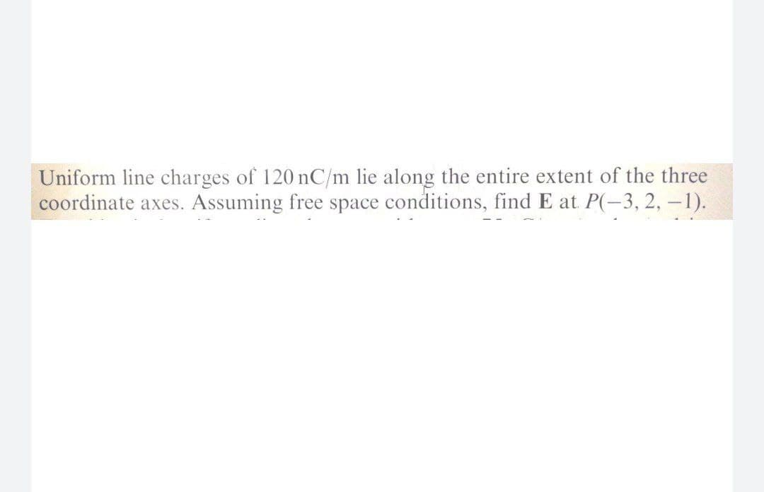 Uniform line charges of 120 nC/m lie along the entire extent of the three
coordinate axes. Assuming free space conditions, find E at P(-3, 2, – 1).
