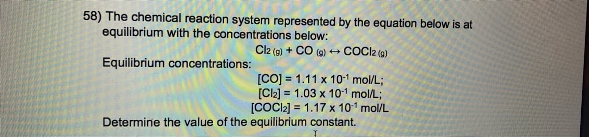 58) The chemical reaction system represented by the equation below is at
equilibrium with the concentrations below:
Cl2 (g) + CO (g) →
COCI2 (g)
Equilibrium concentrations:
[CO] = 1.11 x 10-1 mol/L;
[C2] = 1.03 x 10-1 mol/L;
[COCC2] = 1.17 x 10-1 mol/L
Determine the value of the equilibrium constant.
%3D
