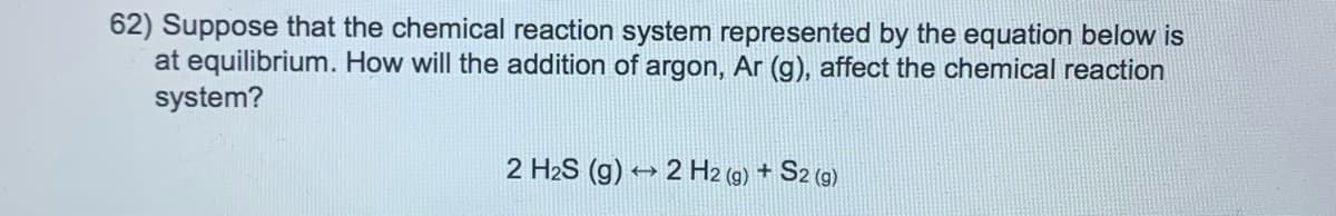 62) Suppose that the chemical reaction system represented by the equation below is
at equilibrium. How will the addition of argon, Ar (g), affect the chemical reaction
system?
2 H2S (g) → 2 H2 (9) + S2 (9)
