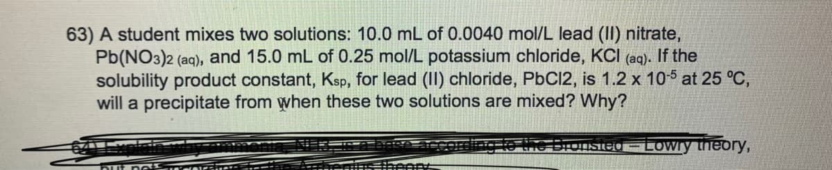 63) A student mixes two solutions: 10.0 mL of 0.0040 mol/L lead (II) nitrate,
Pb(NO3)2 (aq), and 15.0 mL of 0.25 mol/L potassium chloride, KCI (aq). If the
solubility product constant, Ksp, for lead (II) chloride, PbC12, is 1.2 x 105 at 25 °C,
will a precipitate from when these two solutions are mixed? Why?
ne bronsied - LoWry theory,
Dut no
