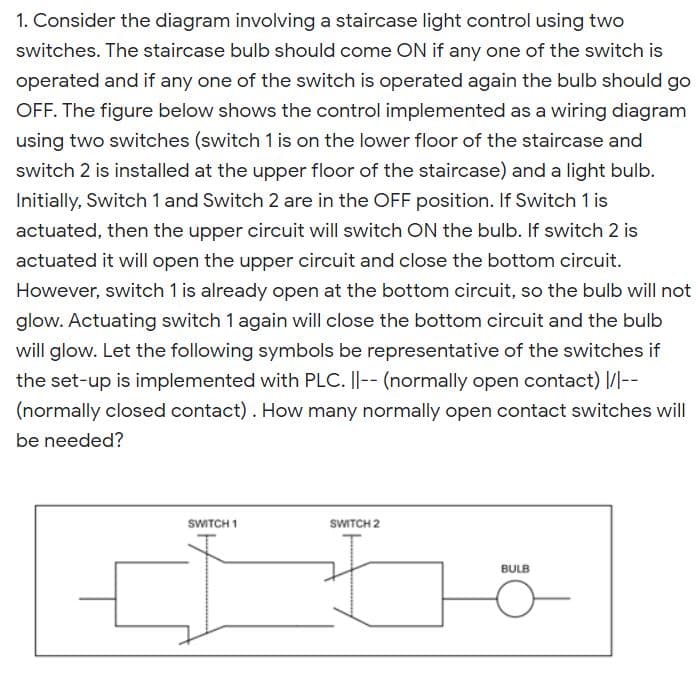 1. Consider the diagram involving a staircase light control using two
switches. The staircase bulb should come ON if any one of the switch is
operated and if any one of the switch is operated again the bulb should go
OFF. The figure below shows the control implemented as a wiring diagram
using two switches (switch 1 is on the lower floor of the staircase and
switch 2 is installed at the upper floor of the staircase) and a light bulb.
Initially, Switch 1 and Switch 2 are in the OFF position. If Switch 1 is
actuated, then the upper circuit will switch ON the bulb. If switch 2 is
actuated it will open the upper circuit and close the bottom circuit.
However, switch 1 is already open at the bottom circuit, so the bulb will not
glow. Actuating switch 1 again will close the bottom circuit and the bulb
will glow. Let the following symbols be representative of the switches if
the set-up is implemented with PLC. ||-- (normally open contact) |/|--
(normally closed contact). How many normally open contact switches will
be needed?
SWITCH 1
SWITCH 2
BULB
