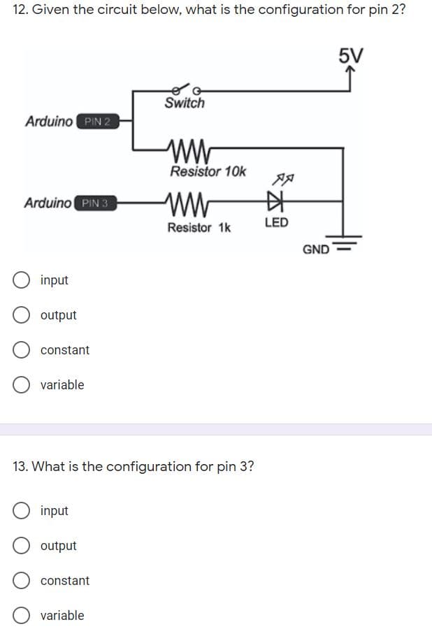 12. Given the circuit below, what is the configuration for pin 2?
5V
Switch
Arduino PIN 2
Resistor 10k
Arduino PIN 3
ww
中
LED
Resistor 1k
GND
input
output
constant
variable
13. What is the configuration for pin 3?
input
output
constant
variable
