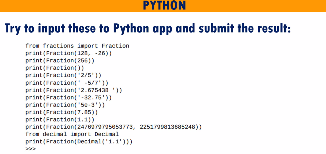 ΡΥTHON
Try to input these to Python app and submit the result:
from fractions import Fraction
print(Fraction(128, -26))
print(Fraction(256))
print(Fraction())
print(Fraction('2/5'))
print(Fraction(' -5/7'))
print(Fraction('2.675438 '))
print(Fraction('-32.75'))
print(Fraction('5e-3'))
print (Fraction(7.85))
print(Fraction(1.1))
print(Fraction(2476979795053773, 2251799813685248))
from decimal import Decimal
print(Fraction(Decimal('1.1')))
>>>
