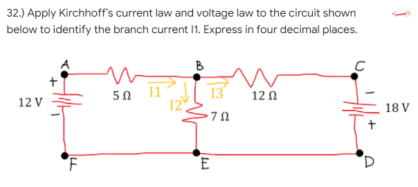 32.) Apply Kirchhoff's current law and voltage law to the circuit shown
below to identify the branch current I1. Express in four decimal places.
B
5Ω 1
12
12 V
13
12 Ω
18 V
E
