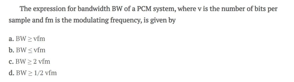 The expression for bandwidth BW of a PCM system, where v is the number of bits per
sample and fm is the modulating frequency, is given by
a. BW ≥ vfm
b. BW ≤ vfm
c. BW ≥ 2 vfm
d. BW≥ 1/2 vfm