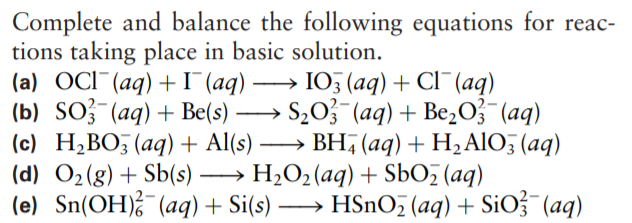 Complete and balance the following equations for reac-
tions taking place in basic solution.
(a) OCI¯(aq) +I (aq) → I05 (aq) + Cl¯(aq)
(b) SO? (aq) + Be(s) → S203 (aq)+ Be,O}¯(aq)
(c) H;BO, (aq) + Al(s)
(d) O2(g) + Sb(s) → H2O2(aq) + SbO (aq)
(e) Sn(OH) (aq)+ Si(s) → HSnO; (aq) + SiO¯(aq)
-
→ BH, (aq) + H2AIO; (aq)
-
