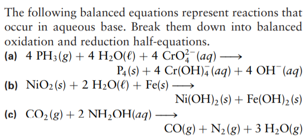 The following balanced equations represent reactions that
occur in aqueous base. Break them down into balanced
oxidation and reduction half-equations.
(a) 4 PH3(g) + 4 H2O(€) + 4 CrO;-(aq)
P4 (s) + 4 Cr(OH)4 (aq) + 4 OH¯(aq)
(b) NiO2(s) + 2 H2O(€) + Fe(s) →
Ni(OH)2 (s) + Fe(OH), (s)
(c) CO2(g)+2 NH,OH(aq)
CO(g) + N2(g) + 3 H2O(g)
