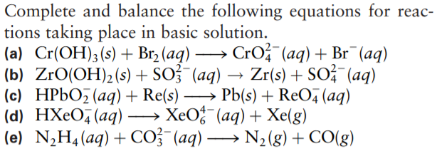 Complete and balance the following equations for reac-
tions taking place in basic solution.
(a) Cr(OH);(s) + Brz (aq) -
(b) ZrO(OH)2(s) + SO3 (aq) →
(c) HP6O5(aq) + Re(s) -
(d) HXeO, (aq)·
(e) N,H4(aq)+ CO; (aq) → N2(g)+ CO(g)
- Cro (aq) + Br (aq)
Zr(s) + SO¯ (aq)
→ Pb(s) + ReO, (aq)
→ XeO-(aq) + Xe(g)
-
