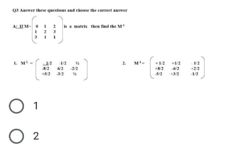 Q3 Answer these questions and choose the correct answer
ALI[M 0 1 2 is a matrix then find the M¹
1 2 3
311
1. M¹ =
2.
-1/2-1/2 %
-8/2
6/2 -2/2
+5/2 -3/2
O 1
02
M¹=
+1/2 +1/2
+8/2
-6/2
-5/2 +3/2
- 1/2
+2/2
-1/2