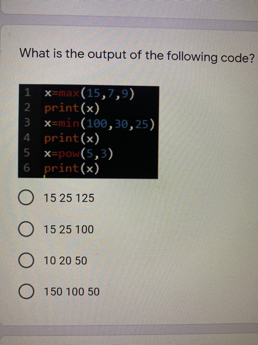 What is the output of the following code?
x=max(15,7,9)
2 print(x)
3 x=min(100,30,25)
4 print(x)
x=pow(5,3)
6 print(x)
5
O 15 25 125
O 15 25 100
10 20 50
O 150 100 50
