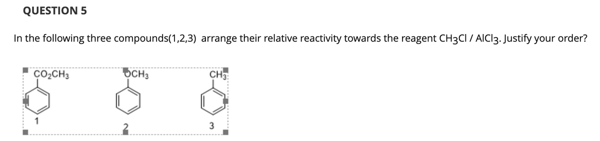 QUESTION 5
In the following three compounds(1,2,3) arrange their relative reactivity towards the reagent CH3CI / AIC13. Justify your order?
ÇO2CH3
OCH3
CH3:
3
