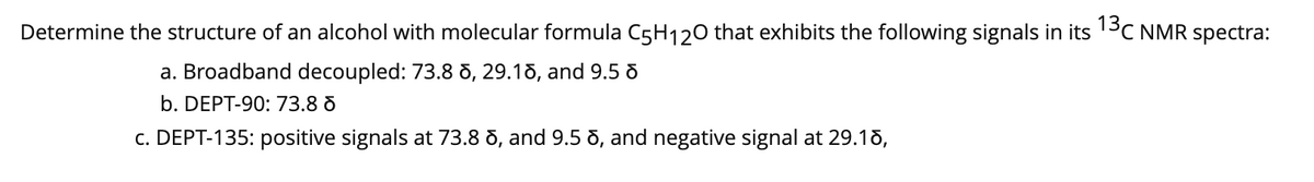 Determine the structure of an alcohol with molecular formula C5H120 that exhibits the following signals in its 13C NMR spectra:
a. Broadband decoupled: 73.8 d, 29.18, and 9.5 d
b. DEPT-90: 73.8 d
c. DEPT-135: positive signals at 73.8 8, and 9.5 8, and negative signal at 29.18,
