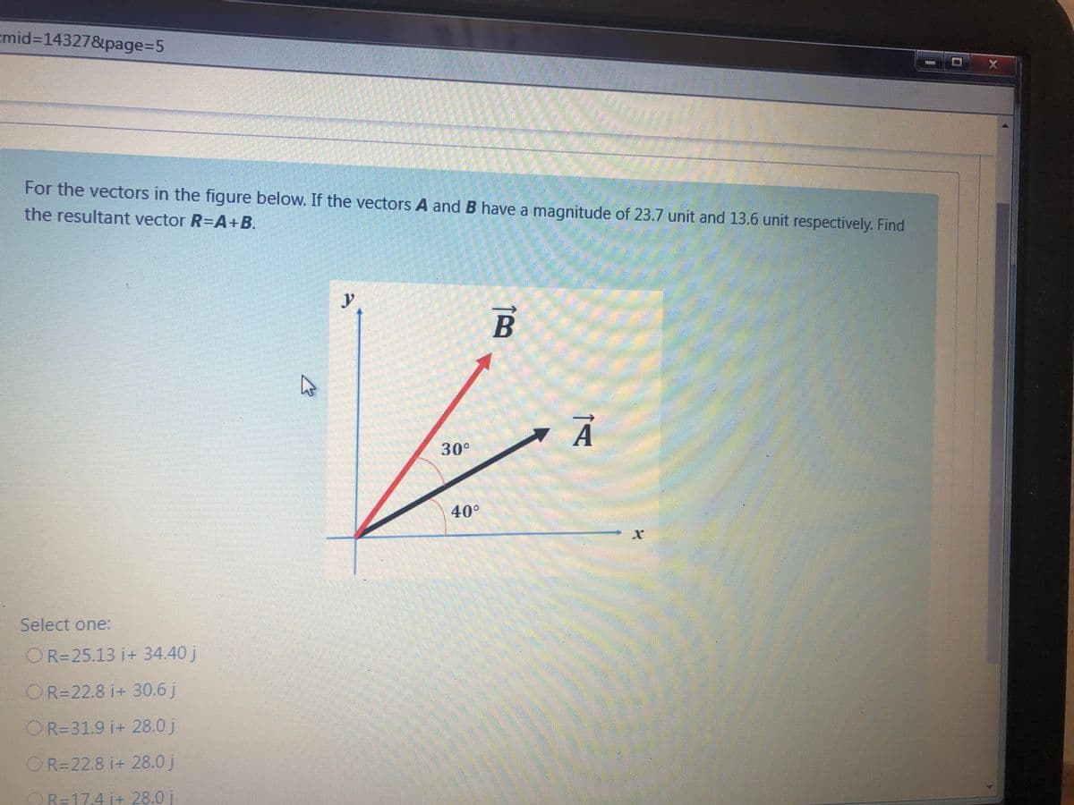 cmid3D14327&page%35
For the vectors in the figure below. If the vectors A and B have a magnitude of 23.7 unit and 13.6 unit respectively. Find
the resultant vector R-A+ B.
y
30°
40°
Select one:
OR=25.13 i+ 34.40 j
OR=22.8 i+ 30.6 j
OR=31.9 i+ 28.0 j
OR=22.8 i+ 28.0 j
OR=174 i+ 28.0 j
