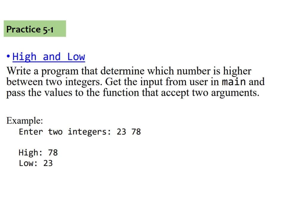 Practice 5-1
• High and Low
Write a program that determine which number is higher
between two integers. Get the input from user in main and
pass the values to the function that accept two arguments.
Example:
Enter two integers: 23 78
High: 78
Low: 23

