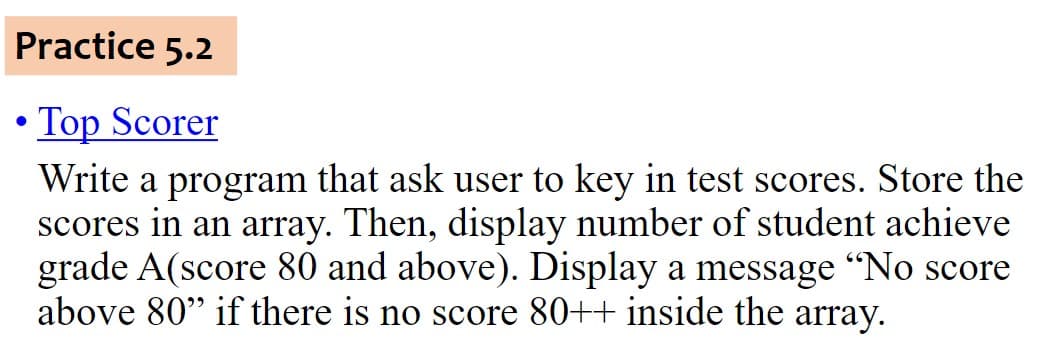 Practice 5.2
Top Scorer
Write a program that ask user to key in test scores. Store the
scores in an array. Then, display number of student achieve
grade A(score 80 and above). Display a message “No score
above 80" if there is no score 80++ inside the array.
