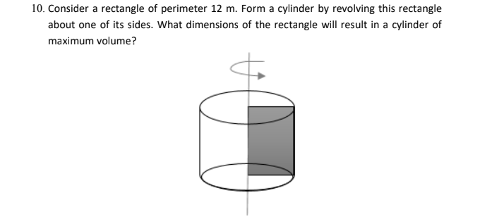 10. Consider a rectangle of perimeter 12 m. Form a cylinder by revolving this rectangle
about one of its sides. What dimensions of the rectangle will result in a cylinder of
maximum volume?
