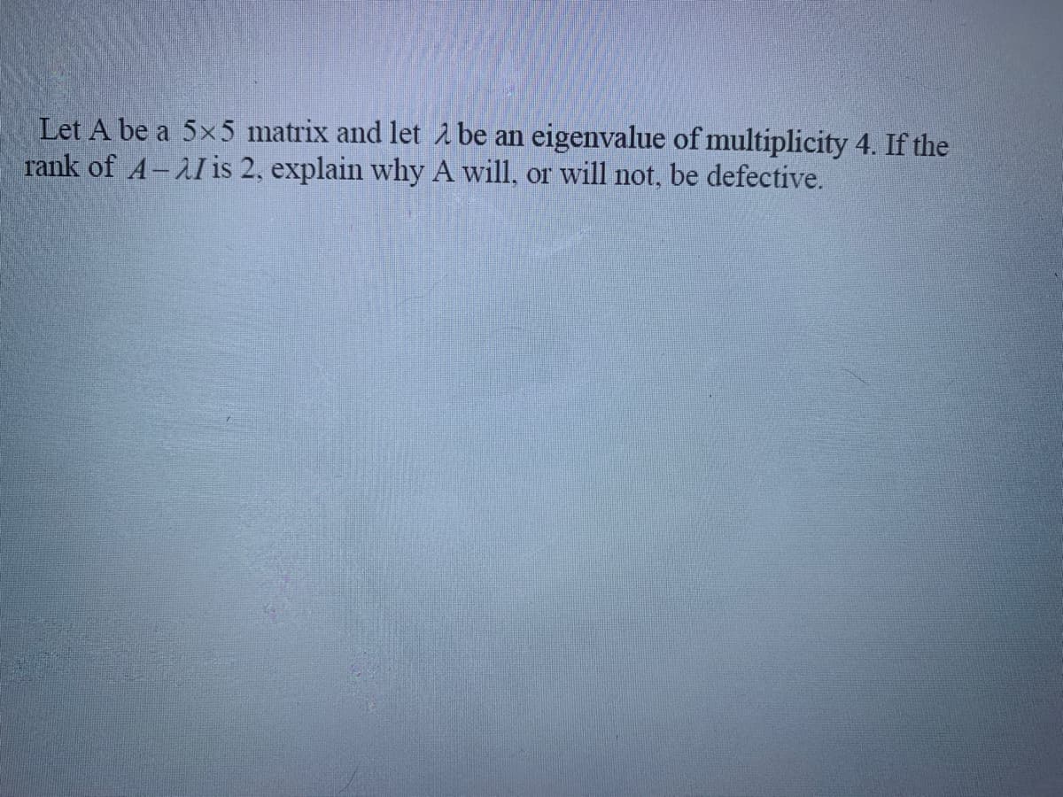 Let A be a 5x5 matrix and let 2 be an eigenvalue of multiplicity 4. If the
rank of A-AI is 2, explain why A will, or will not, be defective.
