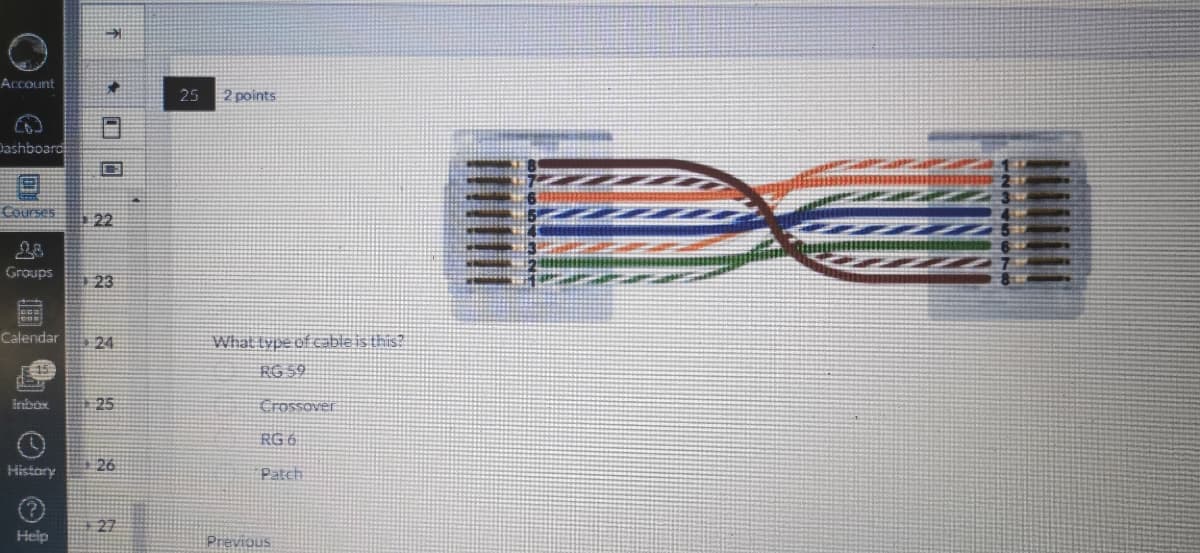 Account
€
Dashboard
Courses
Groups
History
22
Calendar 24
Help
23
25
26
27
25
2 points
What type of cable is this?
RG 59
Crossover
RG 6
Patch
Previous
1
231