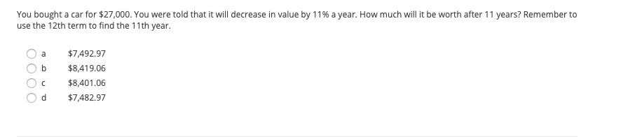 You bought a car for $27,000. You were told that it will decrease in value by 11% a year. How much will it be worth after 11 years? Remember to use the 12th term to find the 11th year.

- a) $7,492.97
- b) $8,419.06
- c) $8,401.06
- d) $7,482.97