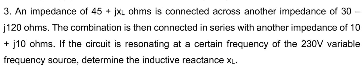 3. An impedance of 45 + jxL ohms is connected across another impedance of 30 –
j120 ohms. The combination is then connected in series with another impedance of 10
+ j10 ohms. If the circuit is resonating at a certain frequency of the 230V variable
frequency source, determine the inductive reactance xL.
