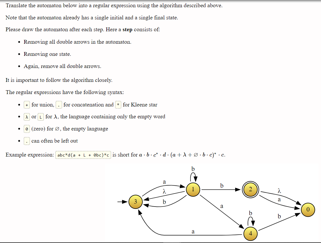 Translate the automaton below into a regular expression using the algorithm described above.
Note that the automaton already has a single initial and a single final state.
Please draw the automaton after each step. Here a step consists of:
• Removing all double arrows in the automaton.
• Removing one state.
Again, remove all double arrows.
It is important to follow the algorithm closely.
The regular expressions have the following syntax:
+ for union, . for concatenation and * for Kleene star
Aor L for A, the language containing only the empty word
e (zero) for Ø, the empty language
can often be left out
Example expression: abc*d(a +L + Obc)*c is short for a · b · c* · d · (a + A +Ø•b• c)* · c.
------
b
a
b
a
b
b
a
4
