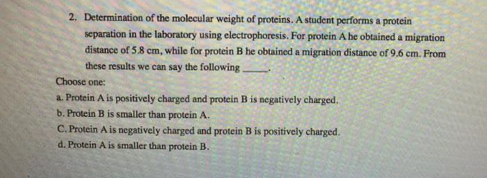 2. Determination of the molecular weight of proteins. A student performs a protein
separation in the laboratory using electrophoresis. For protein A he obtained a migration
distance of 5.8 cm, while for protein B he obtained a migration distance of 9.6 cm. From
these results we can say the following.
Choose one:
a. Protein A is positively charged and protein B is negatively charged.
b. Protein B is smaller than protein A.
C. Protein A is negatively charged and protein B is positively charged.
d. Protein A is smaller than protein B.
