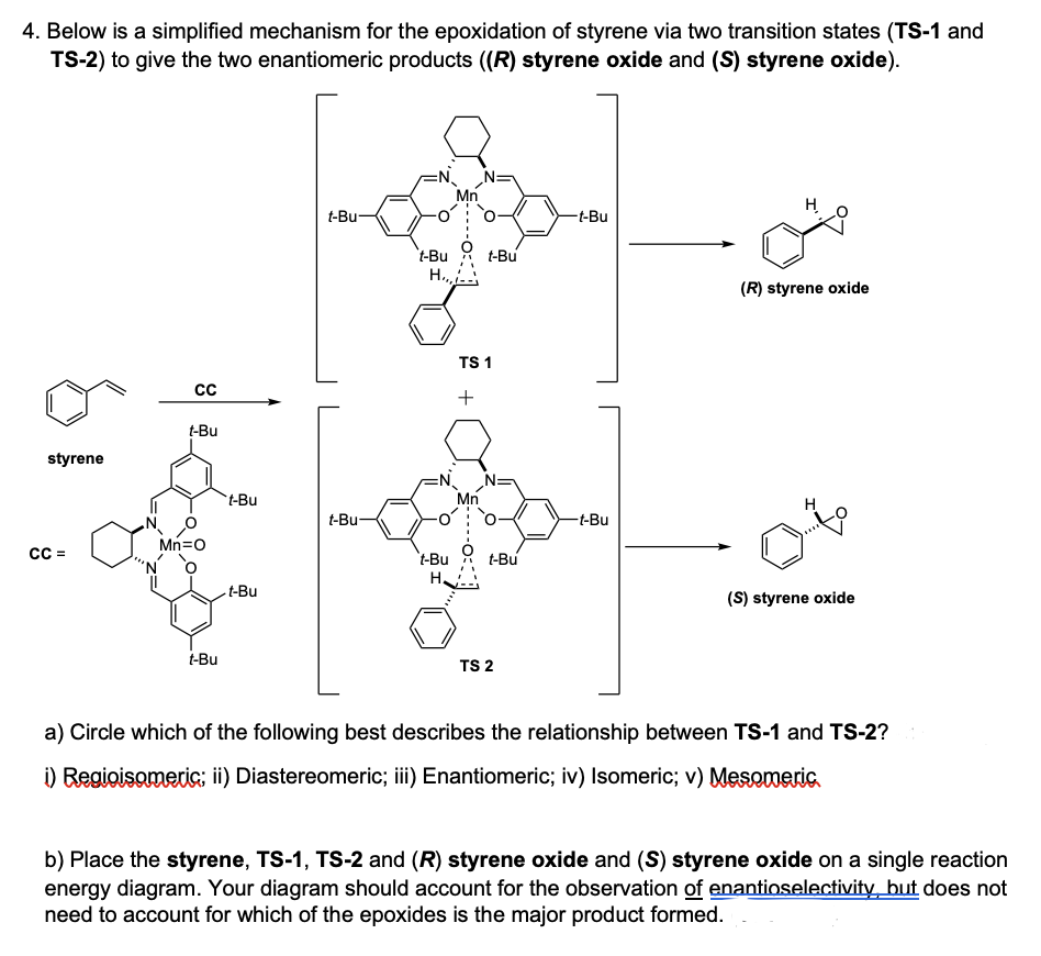 4. Below is a simplified mechanism for the epoxidation of styrene via two transition states (TS-1 and
TS-2) to give the two enantiomeric products ((R) styrene oxide and (S) styrene oxide).
Mn
H
t-Bu-
-t-Bu
't-Bu
t-Bu
H.,
(R) styrene oxide
TS 1
+
t-Bu
styrene
t-Bu
Mn
t-Bu-
-t-Bu
Mn=o
t-Bu
t-Bu
-t-Bu
(S) styrene oxide
t-Bu
TS 2
a) Circle which of the following best describes the relationship between TS-1 and TS-2?
i) Regioisomeri; ii) Diastereomeric; iii) Enantiomeric; iv) Isomeric; v) Mesomeric.
b) Place the styrene, TS-1, TS-2 and (R) styrene oxide and (S) styrene oxide on a single reaction
energy diagram. Your diagram should account for the observation of enantioselectivity but does not
need to account for which of the epoxides is the major product formed.
