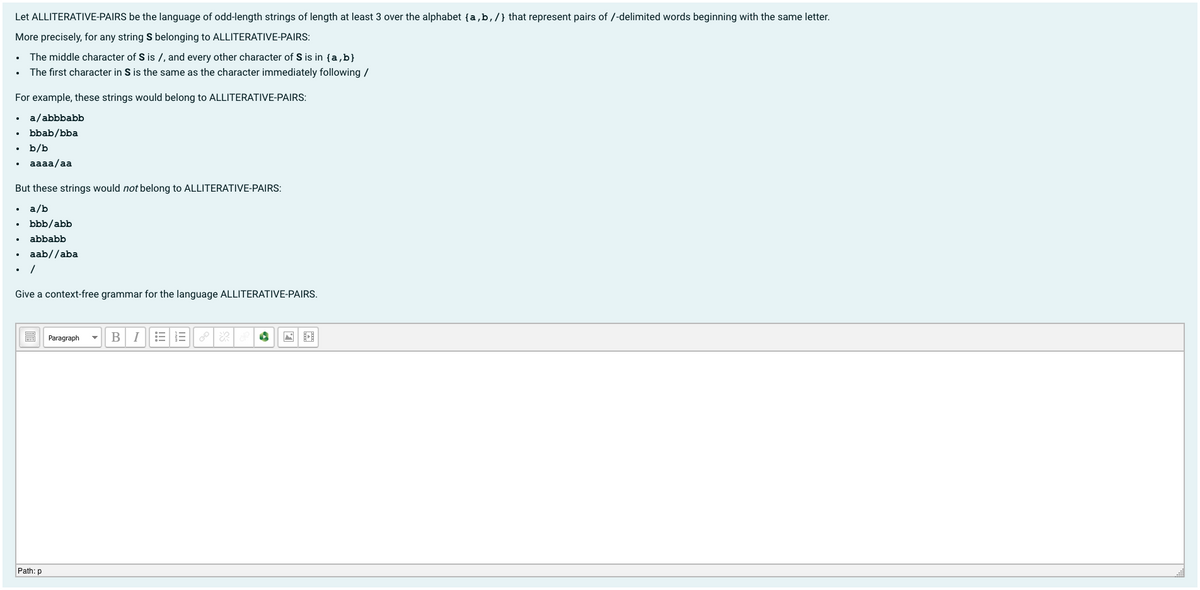Let ALLITERATIVE-PAIRS be the language of odd-length strings of length at least 3 over the alphabet {a,b,/} that represent pairs of /-delimited words beginning with the same letter.
More precisely, for any string S belonging to ALLITERATIVE-PAIRS:
The middle character of S is /, and every other character of S is in {a,b}
The first character in S is the same as the character immediately following /
For example, these strings would belong to ALLITERATIVE-PAIRS:
a/abbbabb
bbab/bba
b/b
aaaa/aa
But these strings would not belong to ALLITERATIVE-PAIRS:
a/b
bbb/abb
abbabb
aab//aba
Give a context-free grammar for the language ALLITERATIVE-PAIRS.
BI
E E PR
Paragraph
Path: p
