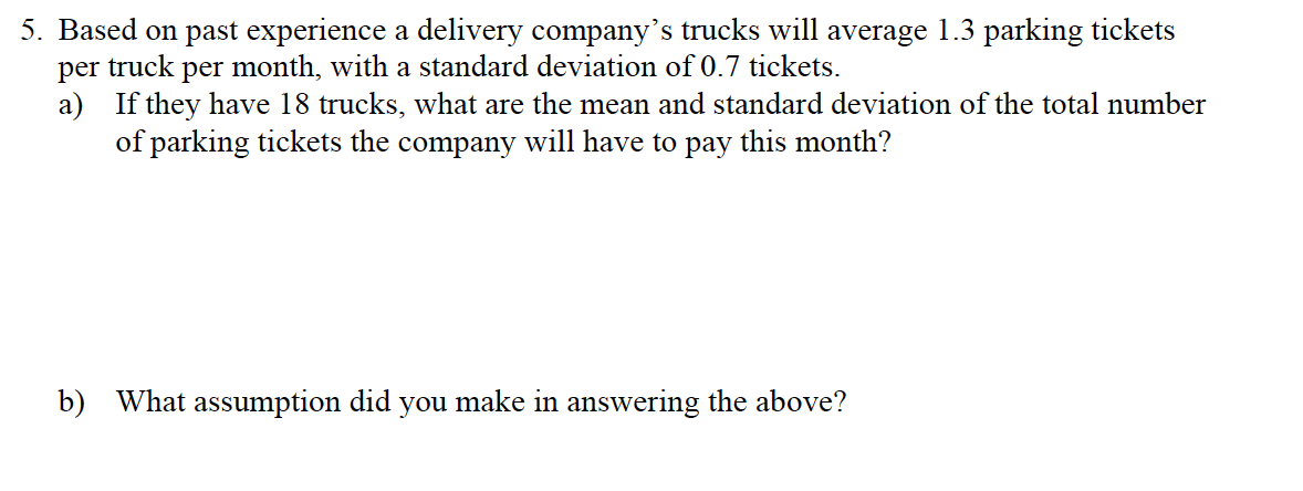 5. Based on past experience a delivery company's trucks will average 1.3 parking tickets
per truck per month, with a standard deviation of 0.7 tickets.
a) If they have 18 trucks, what are the mean and standard deviation of the total number
of parking tickets the company will have to pay this month?
b) What assumption did you make in answering the above?