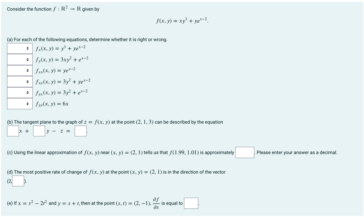 Consider the function f : R?
→ R given by
f(x, y) = xy³ + ye*-2.
(a) For each of the following equations, determine whether it is right or wrong.
• fx(x, y) = y³ + ye*-2
• | fy(x, y) = 3xy² + e*-2
• fxx(x, y) = ye*-2
%3D
• fxy(x, y) = 3y² + ye*-2
* fyx (x, y) = 3y² + e*-2
• fyy(x, y) = 6x
(b) The tangent plane to the graph of z = f(x, y) at the point (2, 1, 3) can be described by the equation
x +
у
Z =
(c) Using the linear approximation of f(x, y) near (x, y) = (2, 1) tells us that f(1.99, 1.01) is approximately
Please enter your answer as a decimal.
(d) The most positive rate of change of f(x, y) at the point (x, y) = (2, 1) is in the direction of the vector
(2,
fe
is equal to
ds
(e) If x = s2 – 2t² and y = s + t, then at the point (s, t) = (2, –1),
