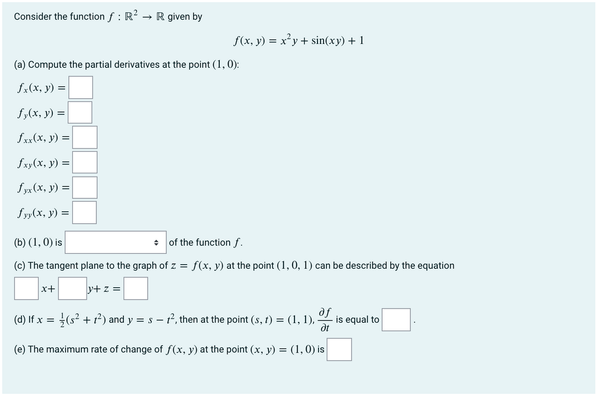 Consider the function f : R2
→ R given by
f(x, y) = x²y + sin(xy) + 1
(a) Compute the partial derivatives at the point (1,0):
fx(x, y) =
fy(x, y) =
fxx(x, y) =
fxy(x, y) =
fyx (x, y) =
f yy(x, y) =
(b) (1, 0) is
of the function f.
(c) The tangent plane to the graph of z = f(x, y) at the point (1, 0, 1) can be described by the equation
x+
y+ z =
se
dt
(d) If x = (s² + t²) and y = s – t², then at the point (s, t) = (1, 1),
is equal to
(e) The maximum rate of change of f(x, y) at the point (x, y) = (1, 0) is
