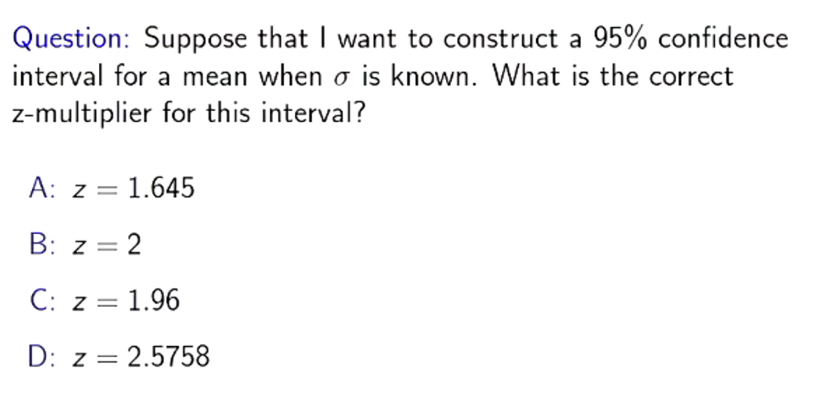 Question: Suppose that I want to construct a 95% confidence
interval for a mean when o is known. What is the correct
z-multiplier for this interval?
A: z = 1.645
B: z = 2
C: z = 1.96
Z=
D: z = 2.5758