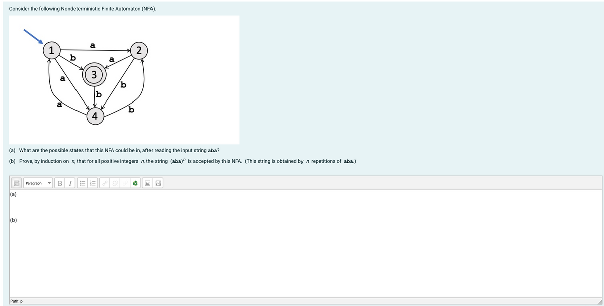 Consider the following Nondeterministic Finite Automaton (NFA).
a
1
a
a
4
(a) What are the possible states that this NFA could be in, after reading the input string aba?
(b) Prove, by induction on n, that for all positive integers n, the string (aba)" is accepted by this NFA. (This string is obtained by n repetitions of aba.)
Paragraph
B
(a)
|(b)
Path: p
3.
