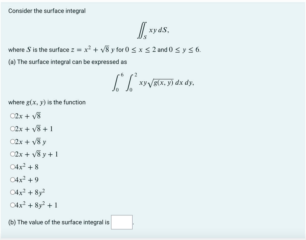 Consider the surface integral
хуdS,
where S is the surface z =
x² + v8 y for 0 < x < 2 and 0 < y< 6.
(a) The surface integral can be expressed as
2
xyVg(x, y) dx dy,
where g(x, y) is the function
02x + V8
02x + V8 + 1
02x + v8 y
02x + V8 y + 1
04x2 + 8
04x2 + 9
04x² + 8y²
04x2 + 8y² + 1
(b) The value of the surface integral is
