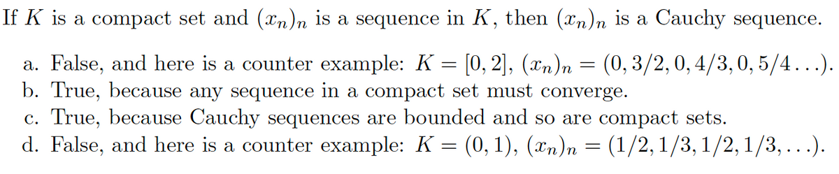 If K is a compact set and (xn)n is a sequence in K, then (xn)n is a Cauchy sequence.
a. False, and here is a counter example: K = [0, 2], (n)n = (0, 3/2, 0,4/3, 0,5/4...).
b. True, because any sequence in a compact set must converge.
c. True, because Cauchy sequences are bounded and so are compact sets.
d. False, and here is a counter example: K = (0, 1), (Xn)n = (1/2, 1/3, 1/2, 1/3, ...).