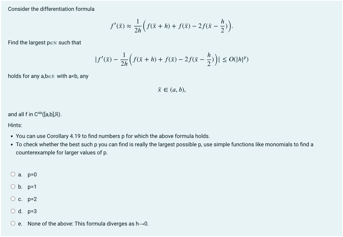 Consider the differentiation formula
Find the largest pen such that
holds for any a,ber with a<b, any
O
f'(x) =
a. p=0
b. p=1
O c. p=2
O d. p=3
e.
\ƒ'(x) -
h
2/17 ( f(x + h) + f(x) - 2ƒ(x −
2h
12/17 ( f ( x + h) + f(x) − 2ƒ ( x − ½/2))| ≤ 0(|h|³)
and all f in C([a,b],R).
Hints:
• You can use Corollary 4.19 to find numbers p for which the above formula holds.
• To check whether the best such p you can find is really the largest possible p, use simple functions like monomials to find a
counterexample for larger values of p.
x = (a, b),
None of the above: This formula diverges as h→0.