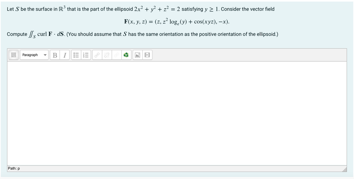 Let S be the surface in R' that is the part of the ellipsoid 2x2 + y² + z² = 2 satisfying y > 1. Consider the vector field
F(x, y, z) = (z, z² log.(y) + cos(xyz), –x).
Compute //, curl F · dS. (You should assume that S has the same orientation as the positive orientation of the ellipsoid.)
Paragraph
BI
Path: p
II
